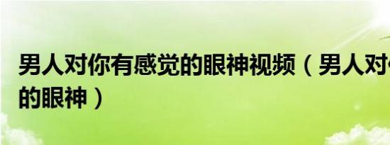 男人对你有感觉的眼神视频（男人对你有感觉的眼神）