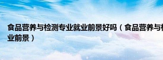食品营养与检测专业就业前景好吗（食品营养与检测专业就业前景）