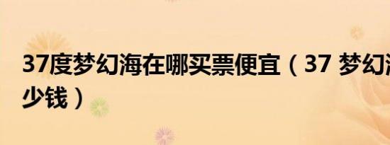 37度梦幻海在哪买票便宜（37 梦幻海门票多少钱）