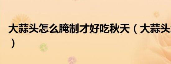 大蒜头怎么腌制才好吃秋天（大蒜头怎么腌制）