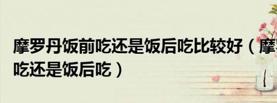 摩罗丹饭前吃还是饭后吃比较好（摩罗丹饭前吃还是饭后吃）