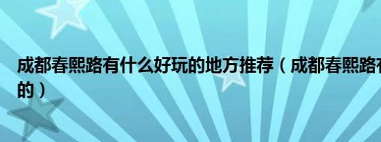 成都春熙路有什么好玩的地方推荐（成都春熙路有什么好玩的）