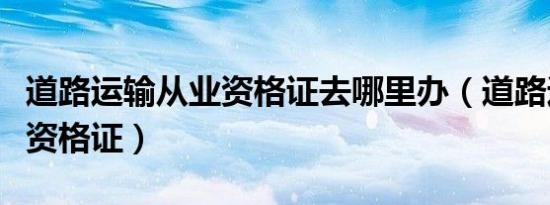 道路运输从业资格证去哪里办（道路运输从业资格证）