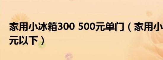 家用小冰箱300 500元单门（家用小冰箱500元以下）
