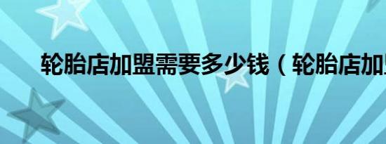 轮胎店加盟需要多少钱（轮胎店加盟）