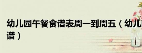 幼儿园午餐食谱表周一到周五（幼儿园午餐食谱）