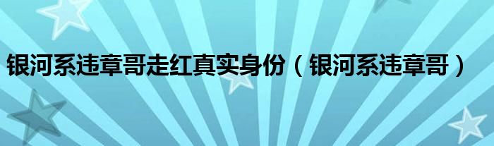 银河系违章哥走红真实身份（银河系违章哥）