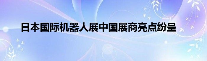 日本国际机器人展中国展商亮点纷呈