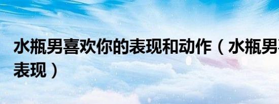 水瓶男喜欢你的表现和动作（水瓶男喜欢你的表现）