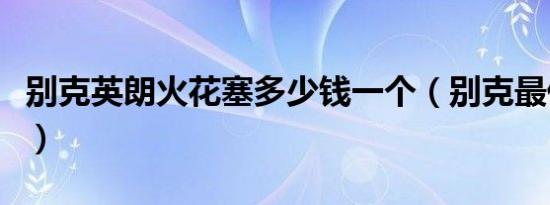 别克英朗火花塞多少钱一个（别克最低多少钱）