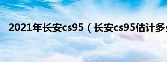 2021年长安cs95（长安cs95估计多少钱）