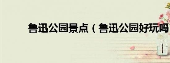 鲁迅公园景点（鲁迅公园好玩吗）