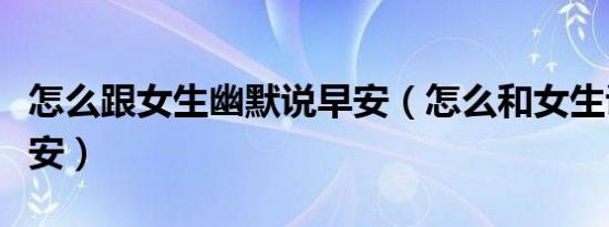 怎么跟女生幽默说早安（怎么和女生说幽默早安）