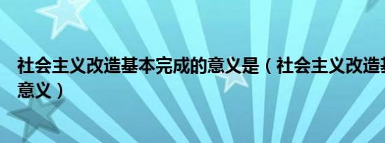 社会主义改造基本完成的意义是（社会主义改造基本完成的意义）