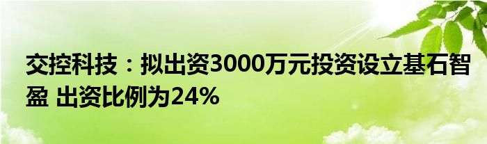 交控科技：拟出资3000万元投资设立基石智盈 出资比例为24%