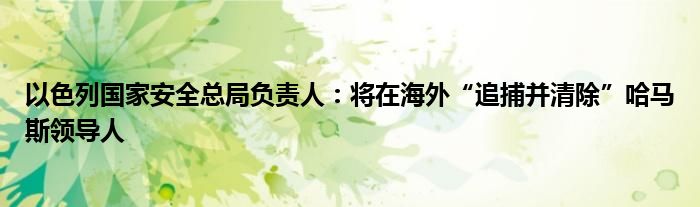 以色列国家安全总局负责人：将在海外“追捕并清除”哈马斯领导人