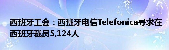 西班牙工会：西班牙电信Telefonica寻求在西班牙裁员5,124人