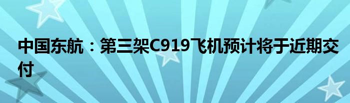 中国东航：第三架C919飞机预计将于近期交付