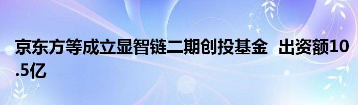 京东方等成立显智链二期创投基金  出资额10.5亿