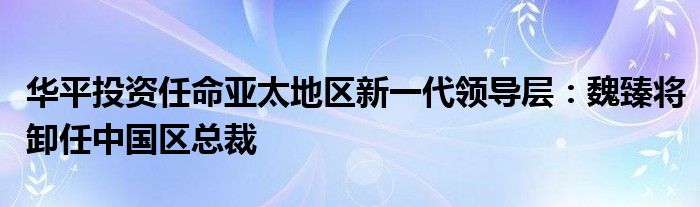 华平投资任命亚太地区新一代领导层：魏臻将卸任中国区总裁