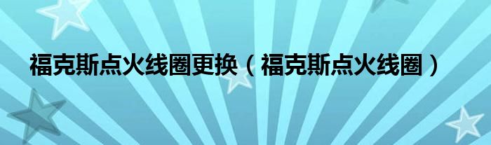 福克斯点火线圈更换（福克斯点火线圈）