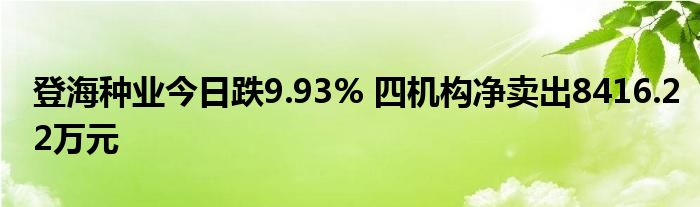 登海种业今日跌9.93% 四机构净卖出8416.22万元