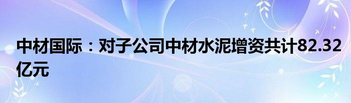 中材国际：对子公司中材水泥增资共计82.32亿元