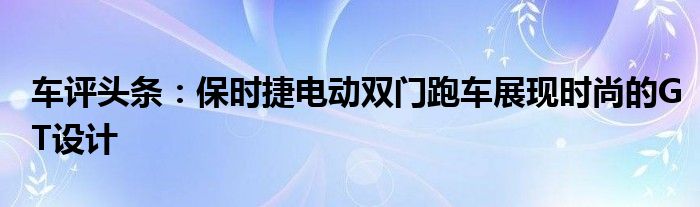 车评头条：保时捷电动双门跑车展现时尚的GT设计