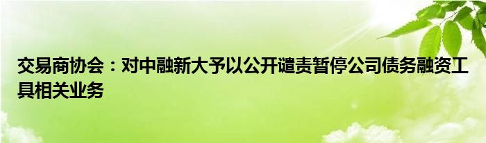 交易商协会：对中融新大予以公开谴责暂停公司债务融资工具相关业务