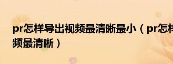 pr怎样导出视频最清晰最小（pr怎样导出视频最清晰）