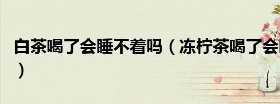 白茶喝了会睡不着吗（冻柠茶喝了会睡不着吗）