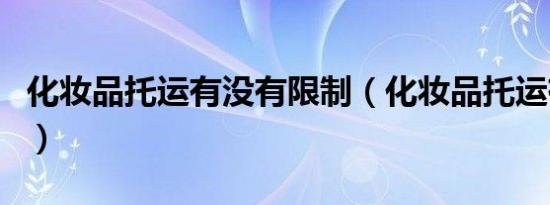 化妆品托运有没有限制（化妆品托运有限制吗）