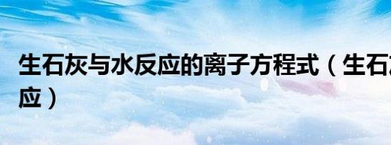 生石灰与水反应的离子方程式（生石灰与水反应）