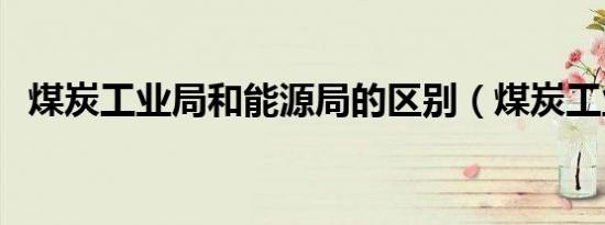 煤炭工业局和能源局的区别（煤炭工业局）