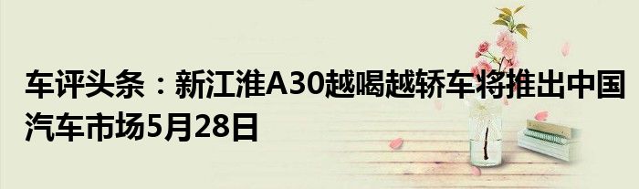 车评头条：新江淮A30越喝越轿车将推出中国汽车市场5月28日