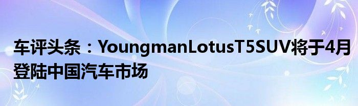 车评头条：YoungmanLotusT5SUV将于4月登陆中国汽车市场
