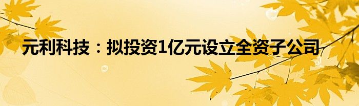 元利科技：拟投资1亿元设立全资子公司