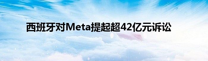 西班牙对Meta提起超42亿元诉讼