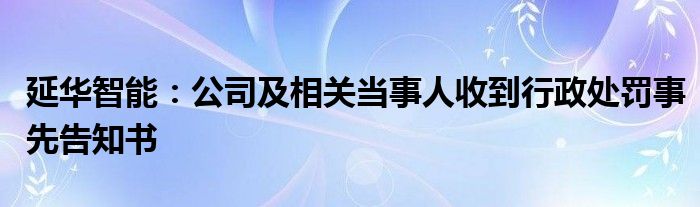 延华智能：公司及相关当事人收到行政处罚事先告知书