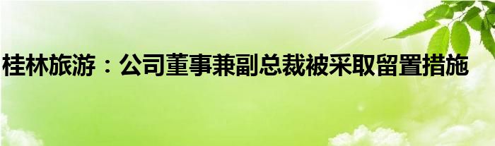 桂林旅游：公司董事兼副总裁被采取留置措施
