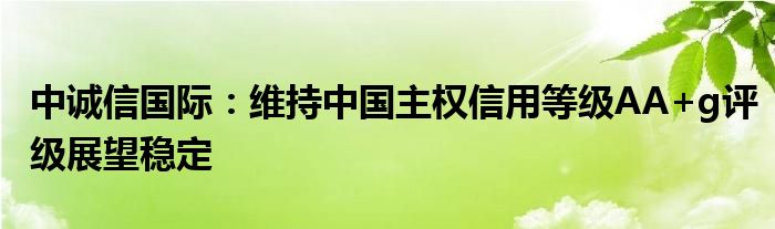 中诚信国际：维持中国主权信用等级AA+g评级展望稳定