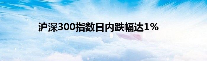 沪深300指数日内跌幅达1%