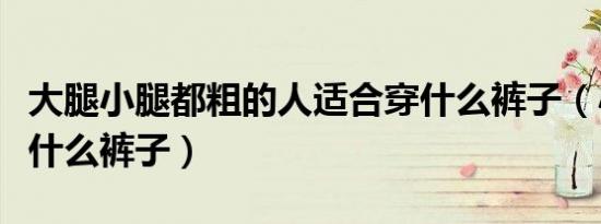 大腿小腿都粗的人适合穿什么裤子（小腿粗穿什么裤子）