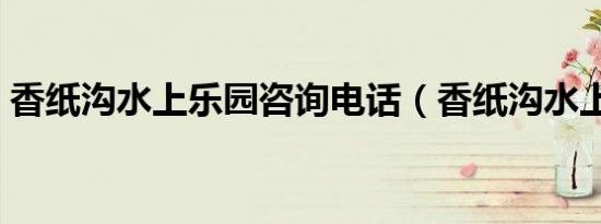 香纸沟水上乐园咨询电话（香纸沟水上乐园）