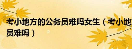 考小地方的公务员难吗女生（考小地方的公务员难吗）