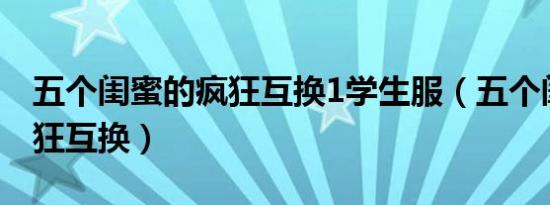 五个闺蜜的疯狂互换1学生服（五个闺蜜的疯狂互换）