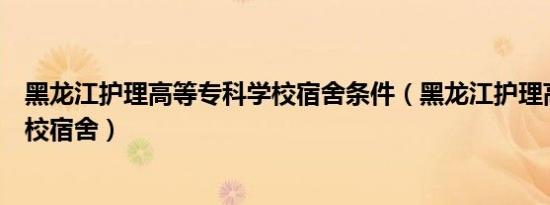 黑龙江护理高等专科学校宿舍条件（黑龙江护理高等专科学校宿舍）