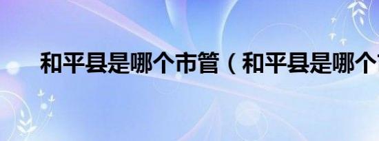 和平县是哪个市管（和平县是哪个市）