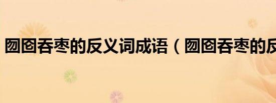 囫囵吞枣的反义词成语（囫囵吞枣的反义词）