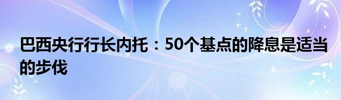 巴西央行行长内托：50个基点的降息是适当的步伐